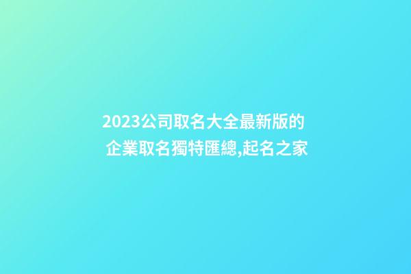 2023公司取名大全最新版的 企業取名獨特匯總,起名之家